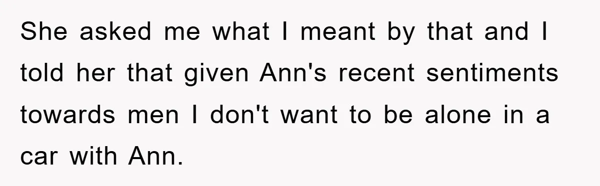 She asked me what I meant by that and I told her that given Ann's recent sentiments towards men I don't want to be alone in a car with Ann.