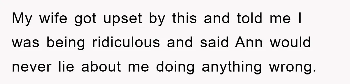 My wife got upset by this and told me I was being ridiculous and said Ann would never lie about me doing anything wrong.