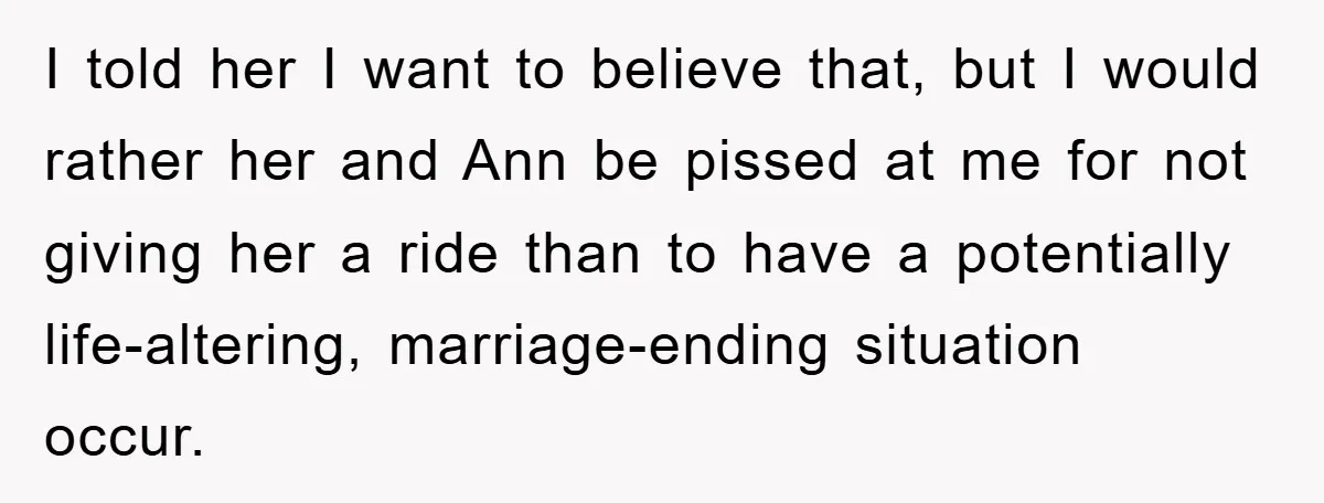 I told her I want to believe that, but I would rather her and Ann be pissed at me for not giving her a ride than to have a potentially...