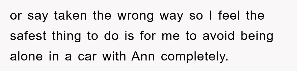 or say taken the wrong way so I feel the safest thing to do is for me to avoid being alone in a car with Ann completely.