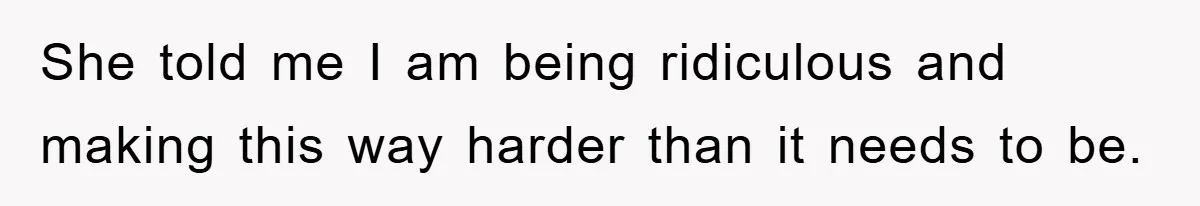 She told me I am being ridiculous and making this way harder than it needs to be.