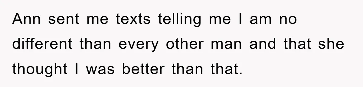 Ann sent me texts telling me I am no different than every other man and that she thought I was better than that.