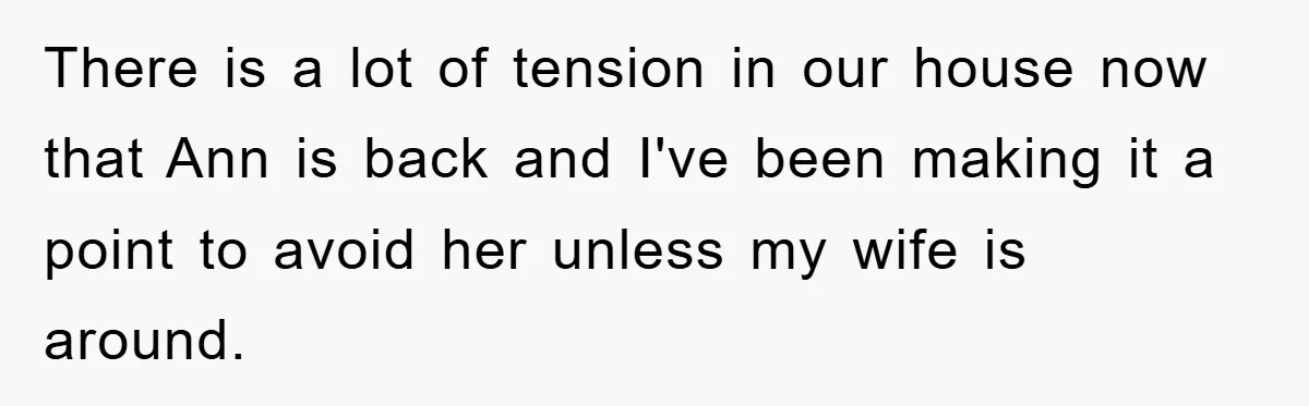 There is a lot of tension in our house now that Ann is back and I've been making it a point to avoid her unless my wife is around.