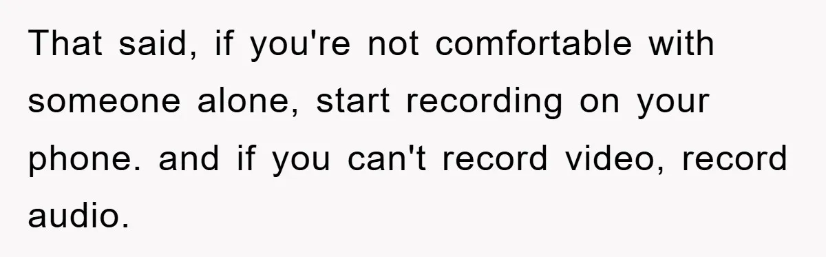 That said, if you're not comfortable with someone alone, start recording on your phone. and if you can't record video, record audio.