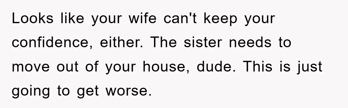 Looks like your wife can't keep your confidence, either. The sister needs to move out of your house, dude. This is just going to get worse.
