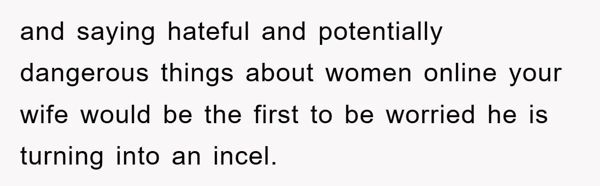 and saying hateful and potentially dangerous things about women online your wife would be the first to be worried he is turning into an incel.