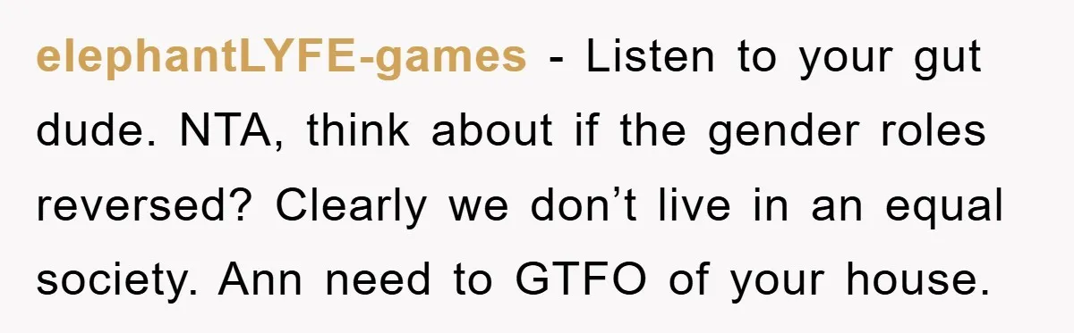 elephantLYFE-games − Listen to your gut dude. NTA, think about if the gender roles reversed? Clearly we don’t live in an equal society. Ann need to GTFO of your house.