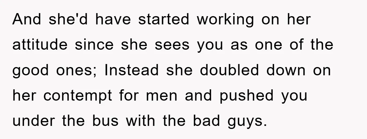 And she'd have started working on her attitude since she sees you as one of the good ones; Instead she doubled down on her contempt for men and pushed you...