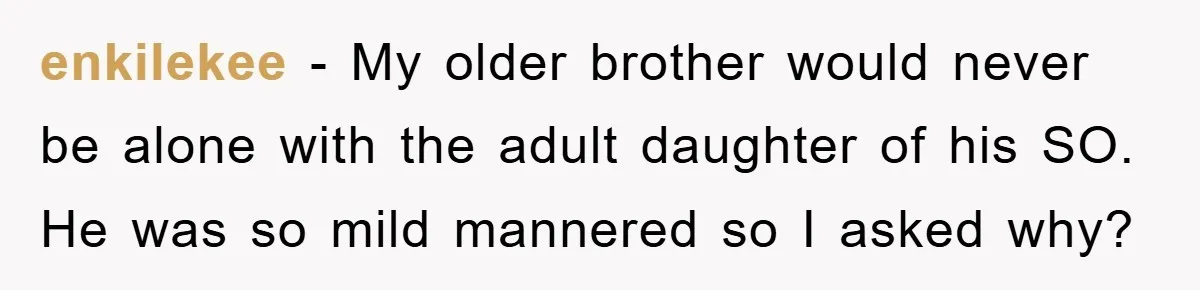 enkilekee − My older brother would never be alone with the adult daughter of his SO. He was so mild mannered so I asked why?