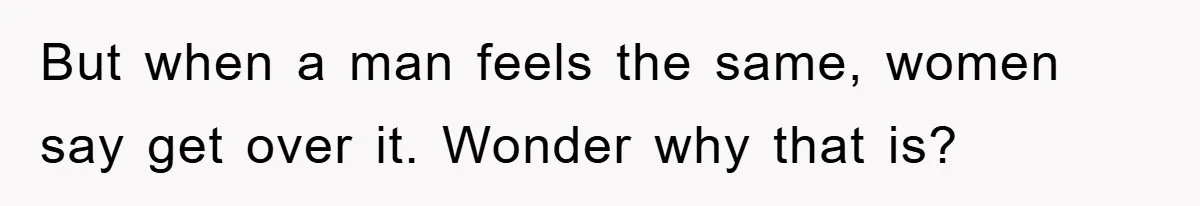 But when a man feels the same, women say get over it. Wonder why that is?