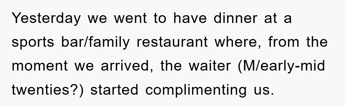 Yesterday we went to have dinner at a sports bar/family restaurant where, from the moment we arrived, the waiter (M/early-mid twenties?) started complimenting us.