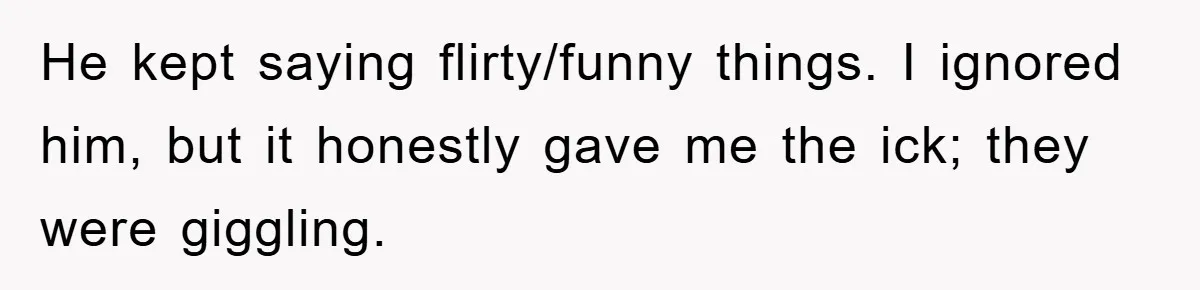 He kept saying flirty/funny things. I ignored him, but it honestly gave me the ick; they were giggling.