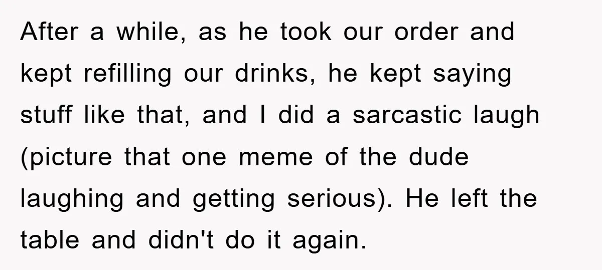After a while, as he took our order and kept refilling our drinks, he kept saying stuff like that, and I did a sarcastic laugh (picture that one meme of...