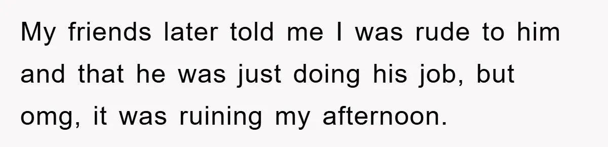 My friends later told me I was rude to him and that he was just doing his job, but omg, it was ruining my afternoon.