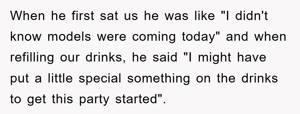 When he first sat us he was like "I didn't know models were coming today" and when refilling our drinks, he said "I might have put a little special something...