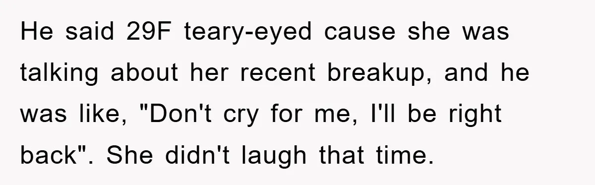 He said 29F teary-eyed cause she was talking about her recent breakup, and he was like, "Don't cry for me, I'll be right back". She didn't laugh that time.