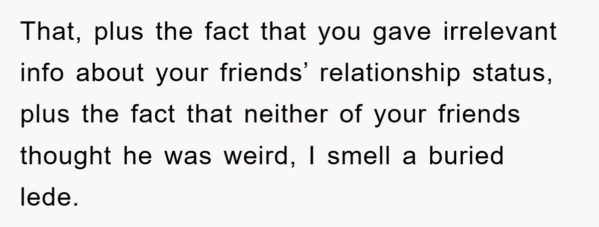 That, plus the fact that you gave irrelevant info about your friends’ relationship status, plus the fact that neither of your friends thought he was weird, I smell a buried...