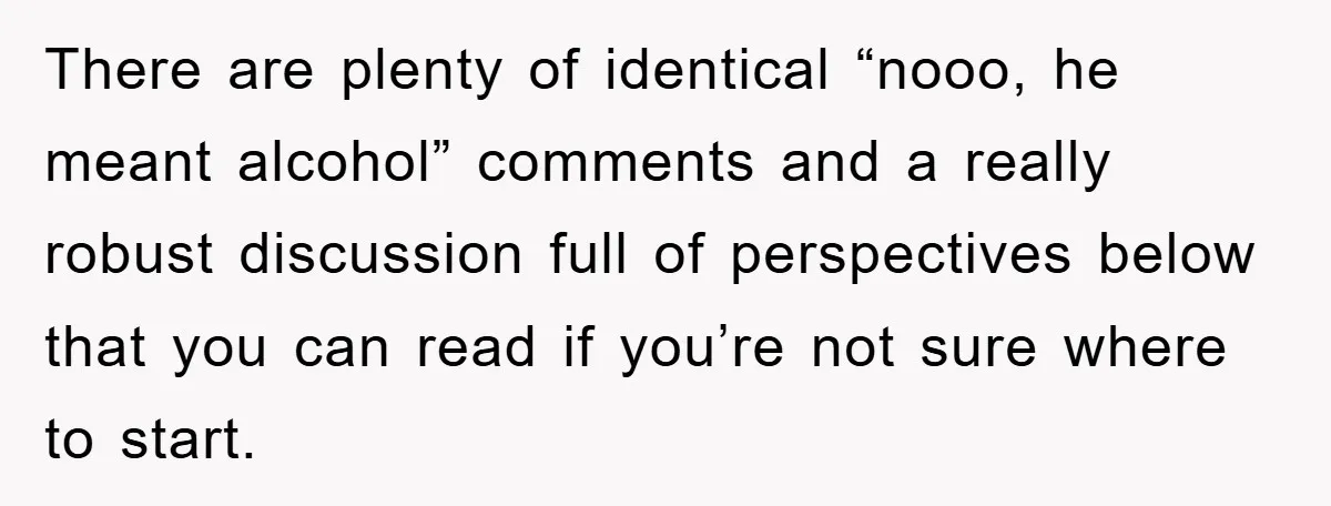 There are plenty of identical “nooo, he meant alcohol” comments and a really robust discussion full of perspectives below that you can read if you’re not sure where to start.