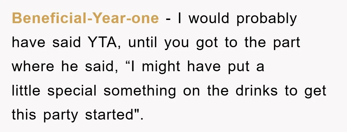 Beneficial-Year-one − I would probably have said YTA, until you got to the part where he said, “I might have put a little special something on the drinks to get...
