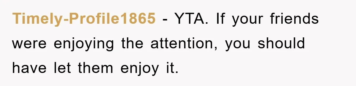Timely-Profile1865 − YTA. If your friends were enjoying the attention, you should have let them enjoy it.