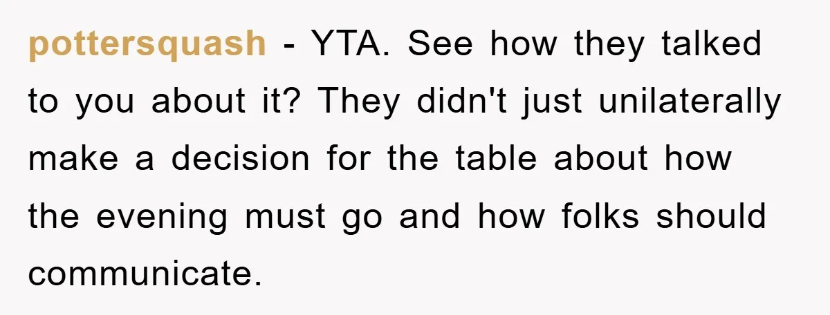 pottersquash − YTA. See how they talked to you about it? They didn't just unilaterally make a decision for the table about how the evening must go and how folks...