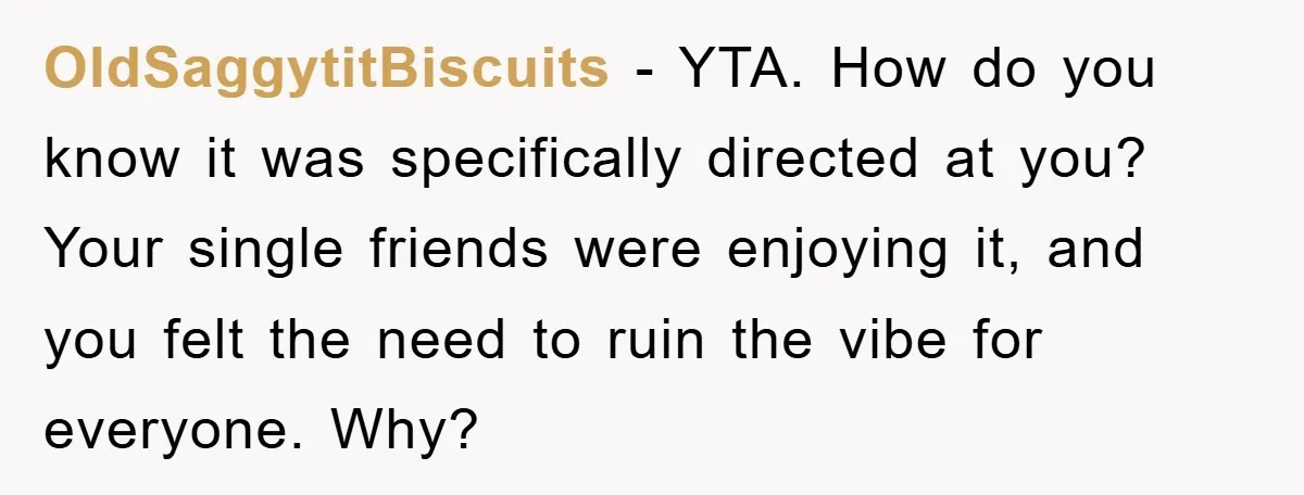 OldSaggytitBiscuits − YTA. How do you know it was specifically directed at you? Your single friends were enjoying it, and you felt the need to ruin the vibe for everyone....