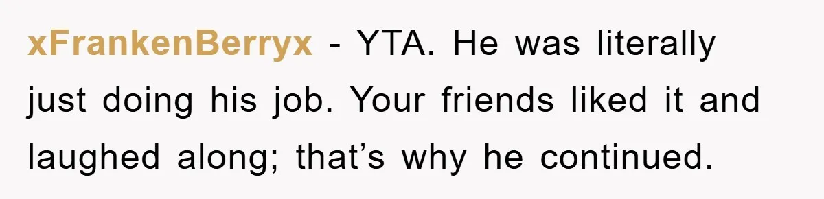 xFrankenBerryx − YTA. He was literally just doing his job. Your friends liked it and laughed along; that’s why he continued.