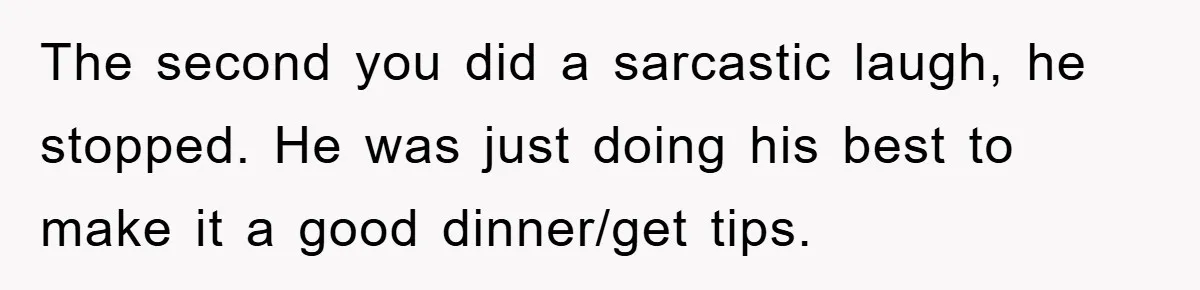 The second you did a sarcastic laugh, he stopped. He was just doing his best to make it a good dinner/get tips.