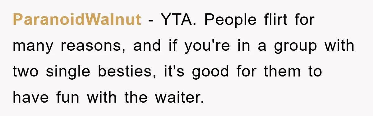 ParanoidWalnut − YTA. People flirt for many reasons, and if you're in a group with two single besties, it's good for them to have fun with the waiter.