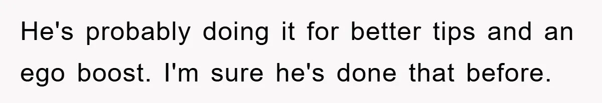He's probably doing it for better tips and an ego boost. I'm sure he's done that before.