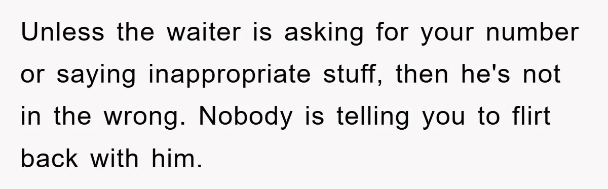 Unless the waiter is asking for your number or saying inappropriate stuff, then he's not in the wrong. Nobody is telling you to flirt back with him.