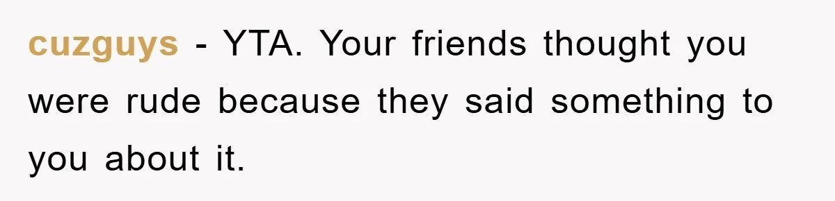 cuzguys − YTA. Your friends thought you were rude because they said something to you about it.