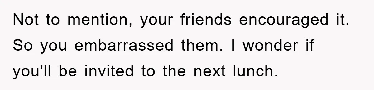 Not to mention, your friends encouraged it. So you embarrassed them. I wonder if you'll be invited to the next lunch.