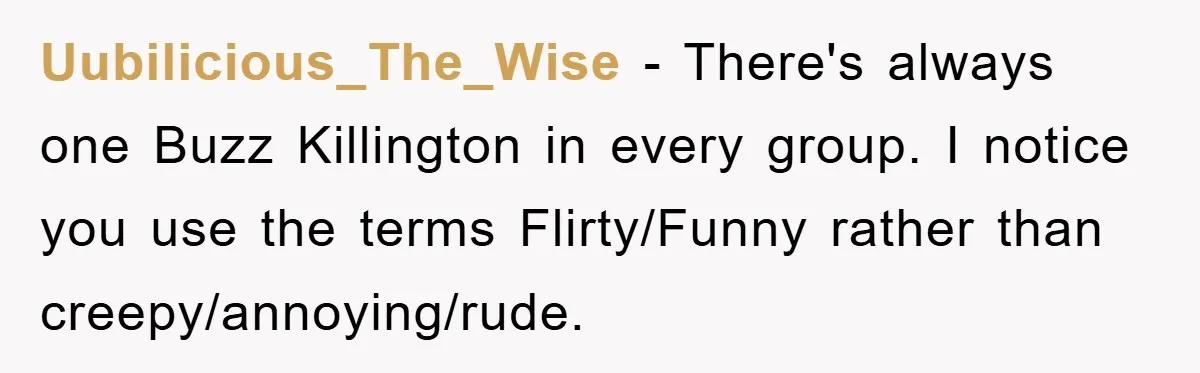 Uubilicious_The_Wise − There's always one Buzz Killington in every group. I notice you use the terms Flirty/Funny rather than creepy/annoying/rude.