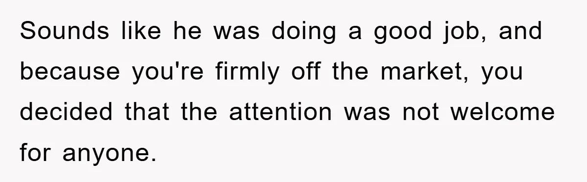 Sounds like he was doing a good job, and because you're firmly off the market, you decided that the attention was not welcome for anyone.