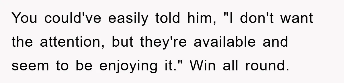 You could've easily told him, "I don't want the attention, but they're available and seem to be enjoying it." Win all round.