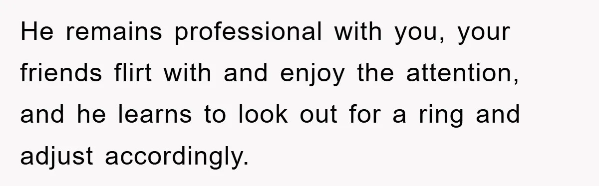 He remains professional with you, your friends flirt with and enjoy the attention, and he learns to look out for a ring and adjust accordingly.