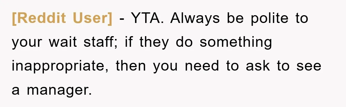 [Reddit User] − YTA. Always be polite to your wait staff; if they do something inappropriate, then you need to ask to see a manager.