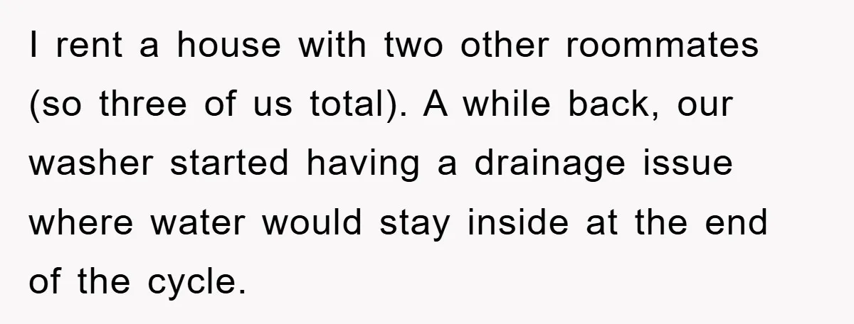 Roommate Ignores Instructions, Floods Hardwood Floor, And Refuses To Pay The Repair Bill I rent a house with two other roommates (so three of us total). A while back, our washer started having a drainage issue where water would stay inside at the...
