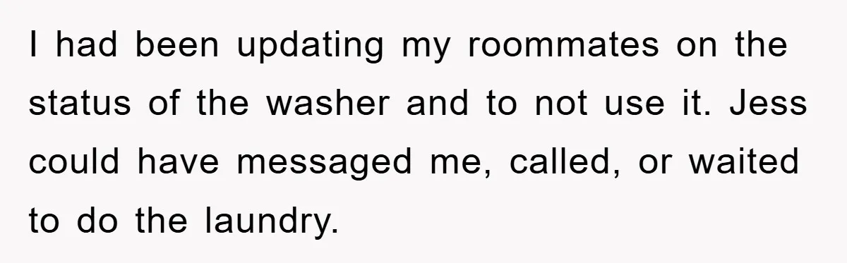 Roommate Ignores Instructions, Floods Hardwood Floor, And Refuses To Pay The Repair Bill I had been updating my roommates on the status of the washer and to not use it. Jess could have messaged me, called, or waited to do the laundry.