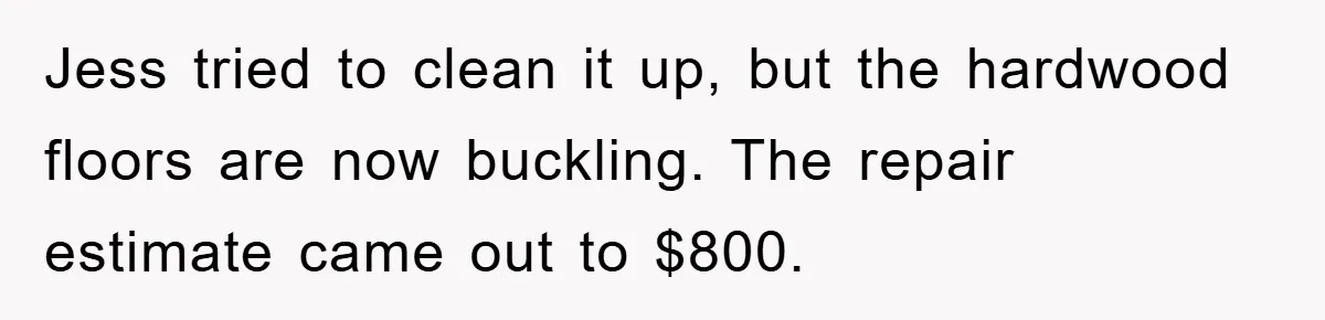 Roommate Ignores Instructions, Floods Hardwood Floor, And Refuses To Pay The Repair Bill Jess tried to clean it up, but the hardwood floors are now buckling. The repair estimate came out to $800.