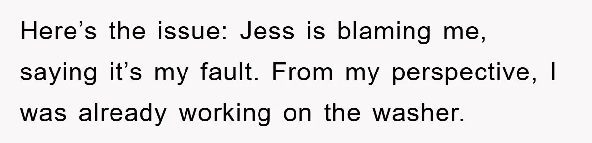 Roommate Ignores Instructions, Floods Hardwood Floor, And Refuses To Pay The Repair Bill Here’s the issue: Jess is blaming me, saying it’s my fault. From my perspective, I was already working on the washer.