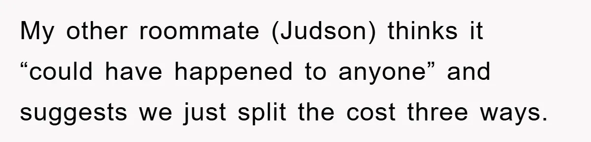Roommate Ignores Instructions, Floods Hardwood Floor, And Refuses To Pay The Repair Bill My other roommate (Judson) thinks it “could have happened to anyone” and suggests we just split the cost three ways.