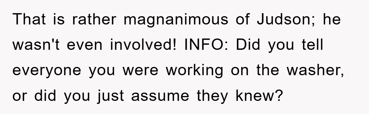 Roommate Ignores Instructions, Floods Hardwood Floor, And Refuses To Pay The Repair Bill That is rather magnanimous of Judson; he wasn't even involved! INFO: Did you tell everyone you were working on the washer, or did you just assume they knew?