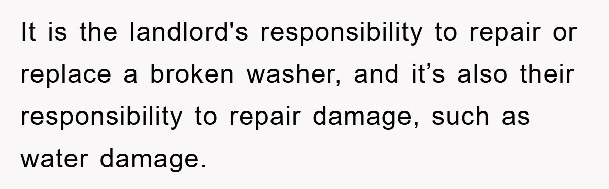 Roommate Ignores Instructions, Floods Hardwood Floor, And Refuses To Pay The Repair Bill It is the landlord's responsibility to repair or replace a broken washer, and it’s also their responsibility to repair damage, such as water damage.