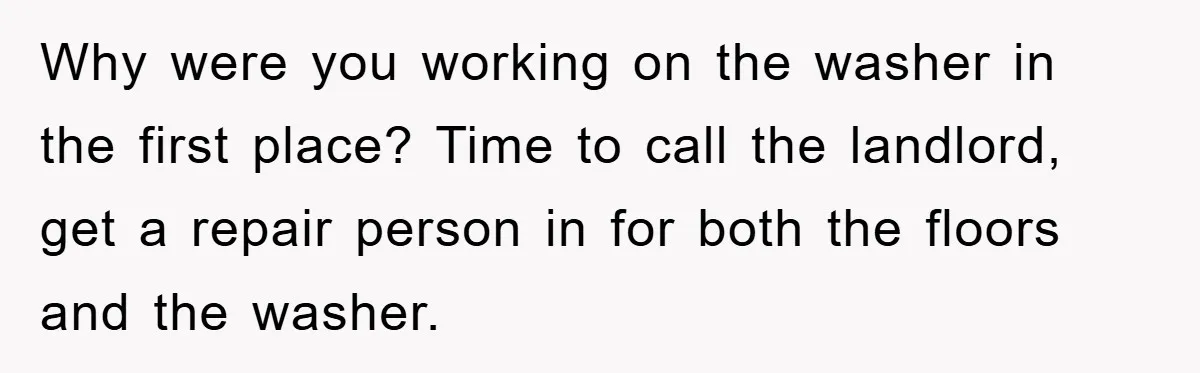 Roommate Ignores Instructions, Floods Hardwood Floor, And Refuses To Pay The Repair Bill Why were you working on the washer in the first place? Time to call the landlord, get a repair person in for both the floors and the washer.