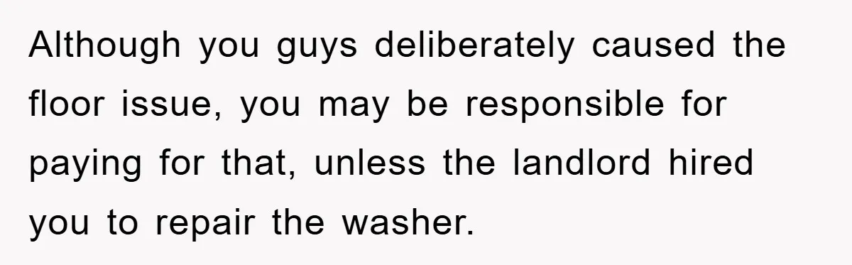 Roommate Ignores Instructions, Floods Hardwood Floor, And Refuses To Pay The Repair Bill Although you guys deliberately caused the floor issue, you may be responsible for paying for that, unless the landlord hired you to repair the washer.