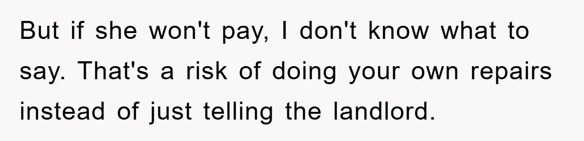 Roommate Ignores Instructions, Floods Hardwood Floor, And Refuses To Pay The Repair Bill But if she won't pay, I don't know what to say. That's a risk of doing your own repairs instead of just telling the landlord.