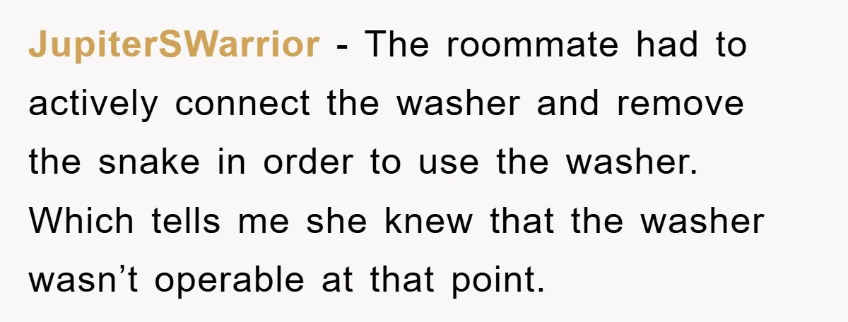 Roommate Ignores Instructions, Floods Hardwood Floor, And Refuses To Pay The Repair Bill JupiterSWarrior − The roommate had to actively connect the washer and remove the snake in order to use the washer. Which tells me she knew that the washer wasn’t operable...