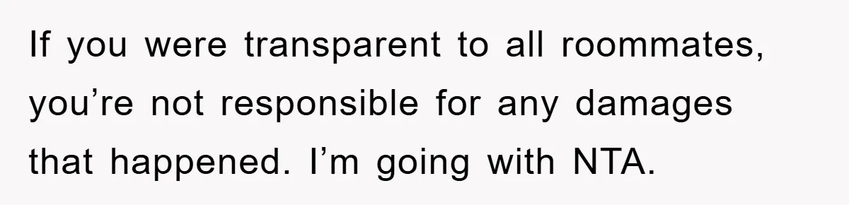 Roommate Ignores Instructions, Floods Hardwood Floor, And Refuses To Pay The Repair Bill If you were transparent to all roommates, you’re not responsible for any damages that happened. I’m going with NTA.